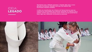 Queríamos que a Rafaela passasse o legado dela para a nova
geração de judocas, fazendo com que sua história não
terminasse naquela medalha.
A ideia era transformar seu kimono em faixas brancas para as
crianças da comunidade que estavam entrando no esporte. Era o
melhor cenário para convencer nosso cliente de que poderíamos
fazer algo que realmente envolvesse as pessoas.
IDEIA:
LEGADO
 
