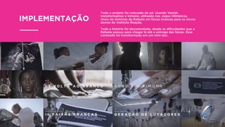 Todo o projeto foi colocado de pé. Usando Vanish,
transformamos o kimono, utilizado nos Jogos Olímpicos,
cheio de histórias da Rafaela em faixas brancas para os novos
alunos do Instituto Reação.
Toda a história foi documentada, desde as diﬁculdades que a
Rafaela passou para chegar lá até a entrega das faixas. Esse
conteúdo foi transformado em um mini doc.
IMPLEMENTAÇÃO
 