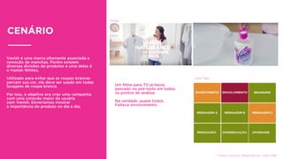 Vanish é uma marca altamente associada a
remoção de manchas. Porém existem
diversas divisões de produtos e uma delas é
o Vanish Whites.
Utilizado para evitar que as roupas brancas
percam sua cor, ele deve ser usado em todas
lavagens de roupa branca.
Por isso, o objetivo era criar uma campanha
com uma conexão maior da usuária
com Vanish. Deveríamos mostrar
a importância do produto no dia a dia.
CENÁRIO
Link Test
Filme
Um ﬁlme para TV já havia
passado no pré-teste em todos
os pontos de análise.
Na verdade, quase todos.
Faltava envolvimento.
Fonte: Link Now. Millard Brown. Julho 2016
 