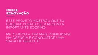 MINHA
RENOVAÇÃO
ESSE PROJETO,MOSTROU QUE EU
PODERIA CUIDAR DE UMA CONTA
IMPORTANTE SOZINHO.
ME AJUDOU A TER MAIS VISIBILIDADE
NA AGÊNCIA E CONQUISTAR UMA
VAGA DE GERENTE.
 
