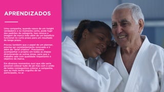 Uma campanha, quando nasce de um insight
verdadeiro e no momento certo, pode fugir
dos padrões da categoria. Isso renova a
imagem da marca indo além de um benefício
funcional no curto prazo para um resultado
de longo prazo.
Provou também que o papel de um planner,
precisa ser constantemente renovado e ir
além do “brief criativo”. Precisamos
acompanhar o projeto em todas as etapas
direcionando as outras áreas, para que o
trabalho saia com qualidade respeitanto o
objetivo da marca.
Em diversos momentos ouvi que não seria
possível colocar tudo de pé mas com a união
de todos conseguimos colocar a campanha,
que eu mais tenho orgulho de ter
participado, no ar.
APRENDIZADOS
 