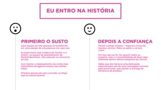 EU ENTRO NA HISTÓRIA
Uma equipe de três pessoas se transforma
em uma equipe de uma pessoa (no caso eu).
A supervisora, que cuidava de Vanish, e o
diretor na equipe de planejamento de
Reckitt Benckiser, não estavam no momento
do job.
Isso mesmo, o planejamento da conta mais
importante da agência estava nas minhas
mãos.
Primeiro pensei em sair correndo ou ﬁngir
que eu estava doente.
PRIMEIRO O SUSTO
Pensei comigo mesmo: “ Agora é a hora de
mostrar serviço. Mata no peito e vai pra
cima”.
Foi isso que eu ﬁz. Eu assumi todos os
projetos, mas vi a possibilidade de fazer algo
diferente dentro dessa campanha de Vanish.
Sabia que ela merecia uma dedicação
especial para sair de uma mensagem racional
para emocional, sem perder a entrega de
eﬁciência de produto.
DEPOIS A CONFIANÇA
 