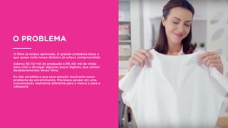 O PROBLEMA
O ﬁlme já estava aprovado. O grande problema disso é
que quase todo nosso dinheiro já estava comprometido.
Sobrou R$ 157 mil de produção e R$ 441 mil de mídia
para criar e divulgar algumas peças digitais, que seriam
desdobramentos desse ﬁlme.
Eu não acreditava que essa solução resolveria nosso
problema de envolvimento. Precisava pensar em uma
comunicação realmente diferente para a marca e para a
categoria.
 