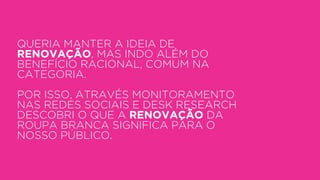 QUERIA MANTER A IDEIA DE
RENOVAÇÃO, MAS INDO ALÉM DO
BENEFÍCIO RACIONAL, COMUM NA
CATEGORIA.
POR ISSO, ATRAVÉS MONITORAMENTO
NAS REDES SOCIAIS E DESK RESEARCH
DESCOBRI O QUE A RENOVAÇÃO DA
ROUPA BRANCA SIGNIFICA PARA O
NOSSO PÚBLICO.
 