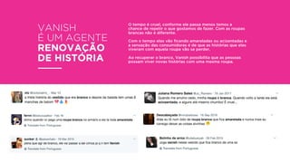 VANISH
É UM AGENTE
RENOVAÇÃO
DE HISTÓRIA
O tempo é cruel, conforme ele passa menos temos a
chance de repetir o que gostamos de fazer. Com as roupas
brancas não é diferente.
Com o tempo elas vão ﬁcando amareladas ou acizentadas e
a sensação das consumidoras é de que as histórias que elas
viveram com aquela roupa vão se perder.
Ao recuperar o branco, Vanish possibilita que as pessoas
possam viver novas histórias com uma mesma roupa.
 
