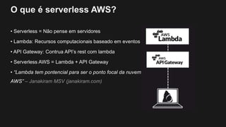 O que é serverless AWS?
• Serverless = Não pense em servidores
• Lambda: Recursos computacionais baseado em eventos
• API Gateway: Contrua API’s rest com lambda
• Serverless AWS = Lambda + API Gateway
• “Lambda tem pontencial para ser o ponto focal da nuvem
AWS” – Janakiram MSV (janakiram.com)
 