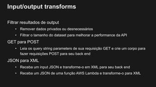 Input/output transforms
Filtrar resultados de output
• Remover dados privados ou desnecessários
• Filtrar o tamanho do dataset para melhorar a performance da API
GET para POST
• Leia os query string parameters de sua requisição GET e crie um corpo para
fazer requisições POST para seu back end
JSON para XML
• Receba um input JSON e transforme-o em XML para seu back end
• Receba um JSON de uma função AWS Lambda e transforme-o para XML
 