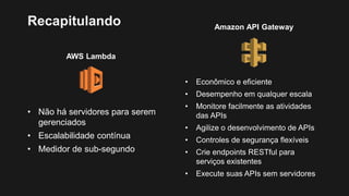 Amazon API Gateway
Recapitulando
AWS Lambda
• Não há servidores para serem
gerenciados
• Escalabilidade contínua
• Medidor de sub-segundo
• Econômico e eficiente
• Desempenho em qualquer escala
• Monitore facilmente as atividades
das APIs
• Agilize o desenvolvimento de APIs
• Controles de segurança flexíveis
• Crie endpoints RESTful para
serviços existentes
• Execute suas APIs sem servidores
 