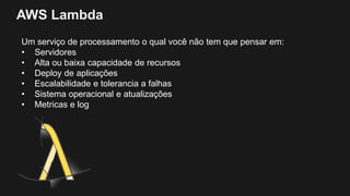 AWS Lambda
Um serviço de processamento o qual você não tem que pensar em:
• Servidores
• Alta ou baixa capacidade de recursos
• Deploy de aplicações
• Escalabilidade e tolerancia a falhas
• Sistema operacional e atualizações
• Metricas e log
 