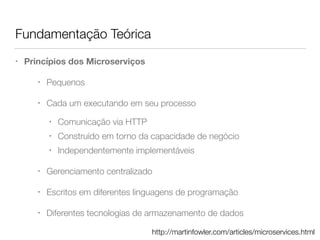Fundamentação Teórica
• Princípios dos Microserviços
• Pequenos
• Cada um executando em seu processo
• Comunicação via HTTP
• Construído em torno da capacidade de negócio
• Independentemente implementáveis
• Gerenciamento centralizado
• Escritos em diferentes linguagens de programação
• Diferentes tecnologias de armazenamento de dados
http://martinfowler.com/articles/microservices.html
 