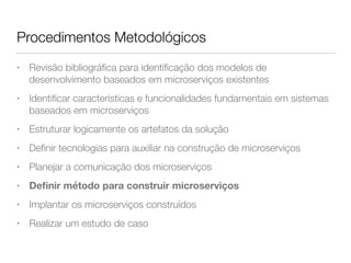 Procedimentos Metodológicos
• Revisão bibliográﬁca para identiﬁcação dos modelos de
desenvolvimento baseados em microserviços existentes
• Identiﬁcar características e funcionalidades fundamentais em sistemas
baseados em microserviços
• Estruturar logicamente os artefatos da solução
• Deﬁnir tecnologias para auxiliar na construção de microserviços
• Planejar a comunicação dos microserviços
• Deﬁnir método para construir microserviços
• Implantar os microserviços construídos
• Realizar um estudo de caso
 