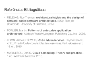 Referências Bibliográﬁcas
• FIELDING, Roy Thomas. Architectural styles and the design of
network-based software architectures. 2000. Tese de
Doutorado. University of California, Irvine.
• FOWLER, Martin. Patterns of enterprise application
architecture. Addison-Wesley Longman Publishing Co., Inc., 2002.
• LEWIS, James; FLOWER, Martin. Microservices. Disponível em:
<http://martinfowler.com/articles/microservices.html> Acesso em:
18 jun. 2015.
• MARINESCU, Dan C. Cloud computing: Theory and practice.
1.ed. Waltham: Newnes, 2013.
 