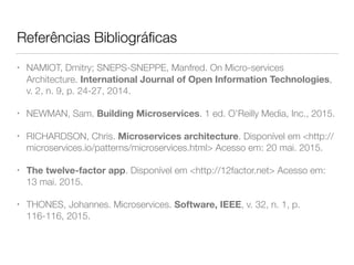 Referências Bibliográﬁcas
• NAMIOT, Dmitry; SNEPS-SNEPPE, Manfred. On Micro-services
Architecture. International Journal of Open Information Technologies,
v. 2, n. 9, p. 24-27, 2014.
• NEWMAN, Sam. Building Microservices. 1 ed. O'Reilly Media, Inc., 2015.
• RICHARDSON, Chris. Microservices architecture. Disponível em <http://
microservices.io/patterns/microservices.html> Acesso em: 20 mai. 2015.
• The twelve-factor app. Disponível em <http://12factor.net> Acesso em:
13 mai. 2015.
• THONES, Johannes. Microservices. Software, IEEE, v. 32, n. 1, p.
116-116, 2015.
 