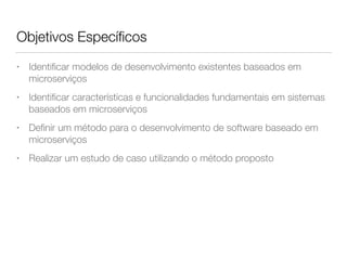Objetivos Especíﬁcos
• Identiﬁcar modelos de desenvolvimento existentes baseados em
microserviços
• Identiﬁcar características e funcionalidades fundamentais em sistemas  
baseados em microserviços
• Deﬁnir um método para o desenvolvimento de software baseado em
microserviços
• Realizar um estudo de caso utilizando o método proposto
 