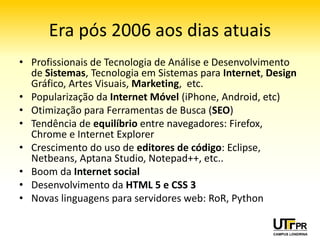 Era pós 2006 aos dias atuais
• Profissionais de Tecnologia de Análise e Desenvolvimento
  de Sistemas, Tecnologia em Sistemas para Internet, Design
  Gráfico, Artes Visuais, Marketing, etc.
• Popularização da Internet Móvel (iPhone, Android, etc)
• Otimização para Ferramentas de Busca (SEO)
• Tendência de equilíbrio entre navegadores: Firefox,
  Chrome e Internet Explorer
• Crescimento do uso de editores de código: Eclipse,
  Netbeans, Aptana Studio, Notepad++, etc..
• Boom da Internet social
• Desenvolvimento da HTML 5 e CSS 3
• Novas linguagens para servidores web: RoR, Python
 