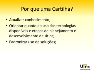 Por que uma Cartilha?
• Atualizar conhecimento;
• Orientar quanto ao uso das tecnologias
  disponíveis e etapas de planejamento e
  desenvolvimento de sítios;
• Padronizar uso de soluções;
 