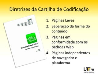 Diretrizes da Cartilha de Codificação
                 1. Páginas Leves
                 2. Separação da forma do
                    conteúdo
                 3. Páginas em
                    conformidade com os
                    padrões Web
                 4. Páginas independentes
                    de navegador e
                    plataforma
 