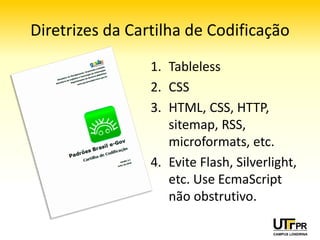 Diretrizes da Cartilha de Codificação
                 1. Tableless
                 2. CSS
                 3. HTML, CSS, HTTP,
                    sitemap, RSS,
                    microformats, etc.
                 4. Evite Flash, Silverlight,
                    etc. Use EcmaScript
                    não obstrutivo.
 