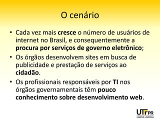 O cenário
• Cada vez mais cresce o número de usuários de
  internet no Brasil, e consequentemente a
  procura por serviços de governo eletrônico;
• Os órgãos desenvolvem sites em busca de
  publicidade e prestação de serviços ao
  cidadão.
• Os profissionais responsáveis por TI nos
  órgãos governamentais têm pouco
  conhecimento sobre desenvolvimento web.
 