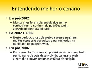 Entendendo melhor o cenário
• Era pré‐2002
  – Muitos sites foram desenvolvidos sem o
    conhecimento nenhum de padrões web,
    acessibilidade e usabilidade.
• De 2002 a 2006
  – Neste período o uso da web cresceu e surgiram
    muitos estudos e pesquisas para melhorias na
    qualidade de páginas web.
• Era pós 2007
  – Praticamente todo serviço possui versão on‐line, todo
    ser humano de país desenvolvido vai usar a web
    algum dia e novos recursos estão a disposição.
 