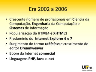 Era 2002 a 2006
• Crescente número de profissionais em Ciência da
  Computação, Engenharia da Computação e
  Sistemas de Informação
• Popularização da HTML4 e XHTML1
• Predomínio do Internet Explorer 6 e 7
• Surgimento do termo tableless e crescimento do
  editor Dreamweaver
• Boom da Internet comercial
• Linguagens PHP, Java e .net
 