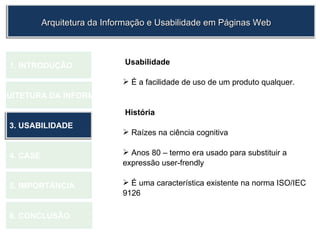 Usabilidade É a facilidade de uso de um produto qualquer. História Raízes na ciência cognitiva Anos 80 – termo era usado para substituir a expressão user-frendly É uma característica existente na norma ISO/IEC 9126 1.  INTRODUÇÃO 2. ARQUITETURA DA INFORMAÇÃO 3. USABILIDADE 4. CASE 5. IMPORTÂNCIA 6. CONCLUSÃO Arquitetura da Informação e Usabilidade em Páginas Web 