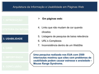 Em páginas web: Links que não mudam de cor quando clicados Listagens de pesquisa de baixa relevância URL’s Complexos  Inconsistência dentro de um WebSite  1.  INTRODUÇÃO 2. ARQUITETURA DA INFORMAÇÃO 3. USABILIDADE 4. CASE 5. IMPORTÂNCIA 6. CONCLUSÃO Arquitetura da Informação e Usabilidade em Páginas Web Uma pesquisa realizada nos EUA com 2500 internautas mostrou que sites com problemas de usabilidade podem causar estresse e ansiedade - Mouse Range Syndrome. 