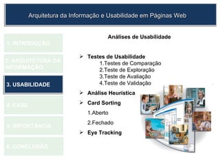 1.  INTRODUÇÃO 2. ARQUITETURA DA  INFORMAÇÃO 3. USABILIDADE 4. CASE 5. IMPORTÂNCIA 6. CONCLUSÃO Análises de Usabilidade Testes de Usabilidade 1.Testes de Comparação 2.Teste de Exploração 3.Teste de Avaliação 4.Teste de Validação Análise Heurística Card Sorting   1.Aberto 2.Fechado Eye Tracking   Arquitetura da Informação e Usabilidade em Páginas Web 