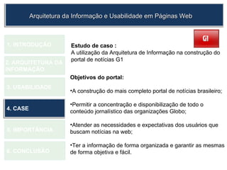 Estudo de caso : A utilização da Arquitetura de Informação na construção do portal de notícias G1 1.  INTRODUÇÃO 2. ARQUITETURA DA  INFORMAÇÃO 3. USABILIDADE 4. CASE 5. IMPORTÂNCIA 6. CONCLUSÃO Objetivos do portal: A construção do mais completo portal de notícias brasileiro; Permitir a concentração e disponibilização de todo o conteúdo jornalístico das organizações Globo; Atender as necessidades e expectativas dos usuários que buscam notícias na web; Ter a informação de forma organizada e garantir as mesmas de forma objetiva e fácil.   Arquitetura da Informação e Usabilidade em Páginas Web 