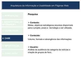 1.  INTRODUÇÃO 2. ARQUITETURA DA  INFORMAÇÃO 3. USABILIDADE 4. CASE 5. IMPORTÂNCIA 6. CONCLUSÃO Pesquisa Contexto: Metas, objetivos estratégicos,recursos disponíveis para o projeto, prazo e  tecnologia a ser utilizada.  Conteúdo: Volume, formato e abrangência das informações Usuário: Análise da audiência da categoria de notícias e  criação de grupos de foco.  Arquitetura da Informação e Usabilidade em Páginas Web 