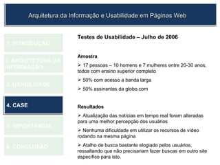 1.  INTRODUÇÃO 2. ARQUITETURA DA  INFORMAÇÃO 3. USABILIDADE 4. CASE 5. IMPORTÂNCIA 6. CONCLUSÃO Testes de Usabilidade – Julho de 2006 Amostra 17 pessoas – 10 homens e 7 mulheres entre 20-30 anos, todos com ensino superior completo 50% com acesso a banda larga 50% assinantes da globo.com Resultados Atualização das notícias em tempo real foram alteradas para uma melhor percepção dos usuários Nenhuma dificuldade em utilizar os recursos de vídeo rodando na mesma página Atalho de busca bastante elogiado pelos usuários, ressaltando que não precisariam fazer buscas em outro site específico para isto. Arquitetura da Informação e Usabilidade em Páginas Web 