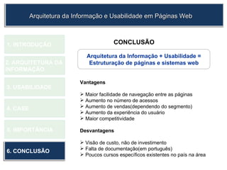 1.  INTRODUÇÃO 2. ARQUITETURA DA  INFORMAÇÃO 3. USABILIDADE 4. CASE 5. IMPORTÂNCIA 6. CONCLUSÃO CONCLUSÃO Vantagens Maior facilidade de navegação entre as páginas Aumento no número de acessos Aumento de vendas(dependendo do segmento) Aumento da experiência do usuário Maior competitividade Desvantagens Visão de custo, não de investimento Falta de documentação(em português) Poucos cursos específicos existentes no país na área  Arquitetura da Informação e Usabilidade em Páginas Web Arquitetura da Informação + Usabilidade = Estruturação de páginas e sistemas web 