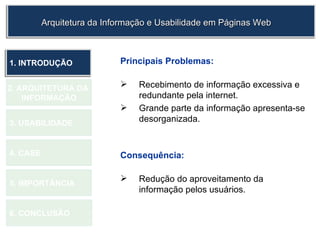 Principais Problemas: Recebimento de informação excessiva e redundante pela internet. Grande parte da informação apresenta-se desorganizada.   Consequência: Redução do aproveitamento da informação pelos usuários.  1.  INTRODUÇÃO 2. ARQUITETURA DA  INFORMAÇÃO 3. USABILIDADE 4. CASE 5. IMPORTÂNCIA 6. CONCLUSÃO Arquitetura da Informação e Usabilidade em Páginas Web 