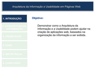 Objetivo: Demonstrar como a Arquitetura da Informação e a Usabilidade podem ajudar na criação de aplicações web, baseados na organização da informação a ser exibida. 1.  INTRODUÇÃO 2. ARQUITETURA DA  INFORMAÇÃO 3. USABILIDADE 4. CASE 5. IMPORTÂNCIA 6. CONCLUSÃO Arquitetura da Informação e Usabilidade em Páginas Web 