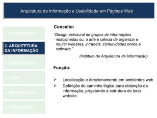 Conceito: “ Design estrutural de grupos de informações relacionadas ou, a arte e ciência de organizar e rotular websites, intranets, comunidades online e software.”  (Instituto de Arquitetura de Informação)  Função:   Localização e direcionamento em ambientes web Definição do caminho lógico para obtenção da informação, projetando a estrutura de todo website 1.  INTRODUÇÃO 2. ARQUITETURA DA INFORMAÇÃO 3. USABILIDADE 4. CASE 5. IMPORTÂNCIA 6. CONCLUSÃO Arquitetura da Informação e Usabilidade em Páginas Web 