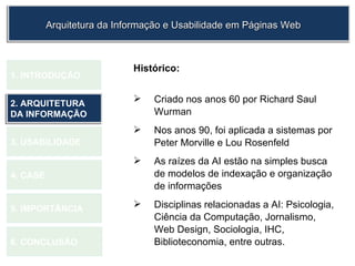 Histórico: Criado nos anos 60 por Richard Saul Wurman Nos anos 90, foi aplicada a sistemas por Peter Morville e Lou Rosenfeld As raízes da AI estão na simples busca de modelos de indexação e organização de informações  Disciplinas relacionadas a AI: Psicologia, Ciência da Computação, Jornalismo, Web Design, Sociologia, IHC, Biblioteconomia, entre outras.  1.  INTRODUÇÃO 2. ARQUITETURA DA INFORMAÇÃO 3. USABILIDADE 4. CASE 5. IMPORTÂNCIA 6. CONCLUSÃO Arquitetura da Informação e Usabilidade em Páginas Web 