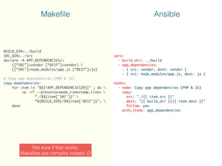 BUILD_DIR=../build
SRC_DIR=../src
declare -A APP_DEPENDENCIES=
([“SRC”]=vendor [“DEST"]=vendor) 
([“SRC"]=node_modules/app.js [“DEST”]=js)
# Copy app dependencies (PHP & JS)
copy-dependencies:
for item in "$${!APP_DEPENDENCIES[@]}" ; do 
cp -rT --preserve=mode,timestamp,links 
”./$${item['SRC']}" 
“${BUILD_DIR}/$${item[‘DEST']}"; 
done
vars:
- build_dir: ../build
- app_dependencies:
- { src: vendor, dest: vendor }
- { src: node_modules/app.js, dest: js } 
tasks:
- name: Copy app dependencies (PHP & JS)
copy:
src: "./{{ item.src }}"
dest: "{{ build_dir }}{{ item.dest }}"
follow: yes
with_items: app_dependencies
Makeﬁle Ansible
Not sure if that works,
Makeﬁles are complex indeed ;D
 