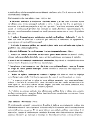 terceirização aprofundaram as péssimas condições de trabalho no país, além de aumentar o índice de
informalidade e desemprego.
Por isso, as propostas para salários, renda e emprego são:
1. Criação de Cooperativa Municipal dos Produtores Rurais (CMPR). Todos os insumos devem
ser obtidos com o recurso municipal, incluindo as terras. A mão de obra deve ser qualificada e
contratada pela prefeitura para produção agrícola e pecuária. Os produtos produzidos pela CMPR
devem ser comprados pela prefeitura para utilização nas escolas, hospitais e órgãos municipais. Os
pequenos comerciantes cadastrados nas feiras municipais devem ter desconto na compra de produtos
na CMPR;
2. Criação de Cooperativas dos metalúrgicos, mecânicos, eletricistas e industriais. A mão de
obra local deve ser qualificada e contratada para fabricação e manutenção de equipamentos,
estruturas e do patrimônio público municipal;
3. Realização de concurso público para substituição de todos os terceirizados nos órgãos da
prefeitura e da administração direta;
4. Garantia de Plano de Cargos, Carreiras e Vencimentos para todos os servidores;
5. Redução da jornada de trabalho dos servidores para 6 horas diárias sem redução salarial;
oferecer melhores condições de trabalho para os servidores, eliminando a sobrecarga de trabalho;
6. Reduzir em 70% os cargos comissionados no município, impedir que os comissionados tenham
salários maiores do que os dos servidores na mesma função;
7. Incentivo ao primeiro emprego com criação de curso profissionalizantes e reserva de vagas
de estágio no serviço público municipal. Garantir assistência a jovens que estão ingressando no
mercado de trabalho;
8. Criação de Agência Municipal do Primeiro Emprego com banco de dados de emprego
específico para a juventude. Centralizar a organização das vagas de trabalho destinada aos jovens.
9. Criar empregos através de um plano de obras públicas necessárias como saneamento básico,
reforma e construção de postos de saúde, centro comunitários, creches e escolas a serem construídas
como apoio da URB e/ou EMLURB ou outra empresa que venha a ser criada, controlada pelos
trabalhadores através da aprovação dos conselhos populares.
10. Fortalecer as compras realizadas pela administração pública direta e indireta aos pequenos
produtores, comerciantes e empresas. Retirar incentivos fiscais municipais de empresas que violam
reiteradamente os direitos trabalhistas;
Meio ambiente e Mobilidade Urbana
O monitoramento ambiental é um processo de coleta de dados e acompanhamento contínuo dos
indicadores ambientais com o objetivo de avaliar as condições dos recursos naturais e construídos em
determinado espaço. A Agenda 21, em quase todos os seus capítulos, enfatiza a necessidade de se
desenvolver sistemas de monitoramento e avaliação do avanço para o Desenvolvimento Sustentável,
adotando indicadores que mensurem as mudanças nas dimensões econômicas, sociais e ambientais.
 