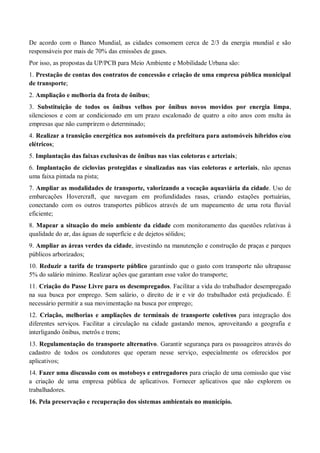 De acordo com o Banco Mundial, as cidades consomem cerca de 2/3 da energia mundial e são
responsáveis por mais de 70% das emissões de gases.
Por isso, as propostas da UP/PCB para Meio Ambiente e Mobilidade Urbana são:
1. Prestação de contas dos contratos de concessão e criação de uma empresa pública municipal
de transporte;
2. Ampliação e melhoria da frota de ônibus;
3. Substituição de todos os ônibus velhos por ônibus novos movidos por energia limpa,
silenciosos e com ar condicionado em um prazo escalonado de quatro a oito anos com multa às
empresas que não cumprirem o determinado;
4. Realizar a transição energética nos automóveis da prefeitura para automóveis híbridos e/ou
elétricos;
5. Implantação das faixas exclusivas de ônibus nas vias coletoras e arteriais;
6. Implantação de ciclovias protegidas e sinalizadas nas vias coletoras e arteriais, não apenas
uma faixa pintada na pista;
7. Ampliar as modalidades de transporte, valorizando a vocação aquaviária da cidade. Uso de
embarcações Hovercraft, que navegam em profundidades rasas, criando estações portuárias,
conectando com os outros transportes públicos através de um mapeamento de uma rota fluvial
eficiente;
8. Mapear a situação do meio ambiente da cidade com monitoramento das questões relativas à
qualidade do ar, das águas de superfície e de dejetos sólidos;
9. Ampliar as áreas verdes da cidade, investindo na manutenção e construção de praças e parques
públicos arborizados;
10. Reduzir a tarifa de transporte público garantindo que o gasto com transporte não ultrapasse
5% do salário mínimo. Realizar ações que garantam esse valor do transporte;
11. Criação do Passe Livre para os desempregados. Facilitar a vida do trabalhador desempregado
na sua busca por emprego. Sem salário, o direito de ir e vir do trabalhador está prejudicado. É
necessário permitir a sua movimentação na busca por emprego;
12. Criação, melhorias e ampliações de terminais de transporte coletivos para integração dos
diferentes serviços. Facilitar a circulação na cidade gastando menos, aproveitando a geografia e
interligando ônibus, metrôs e trens;
13. Regulamentação do transporte alternativo. Garantir segurança para os passageiros através do
cadastro de todos os condutores que operam nesse serviço, especialmente os oferecidos por
aplicativos;
14. Fazer uma discussão com os motoboys e entregadores para criação de uma comissão que vise
a criação de uma empresa pública de aplicativos. Fornecer aplicativos que não explorem os
trabalhadores.
16. Pela preservação e recuperação dos sistemas ambientais no município.
 