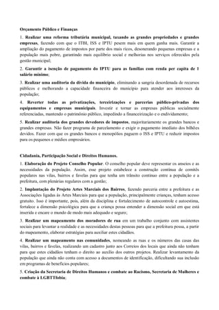 Orçamento Público e Finanças
1. Realizar uma reforma tributária municipal, taxando as grandes propriedades e grandes
empresas, fazendo com que o ITBI, ISS e IPTU pesem mais em quem ganha mais. Garantir a
ampliação do pagamento de impostos por parte dos mais ricos, desonerando pequenas empresas e a
população mais pobre, garantindo mais equilíbrio social e melhorias nos serviços oferecidos pela
gestão municipal;
2. Garantir a isenção de pagamento do IPTU para as famílias com renda per capita de 1
salário mínimo;
3. Realizar uma auditoria da dívida do município, eliminando a sangria desordenada de recursos
públicos e melhorando a capacidade financeira do município para atender aos interesses da
população;
4. Reverter todas as privatizações, terceirizações e parcerias público-privadas dos
equipamentos e empresas municipais. Investir e tornar as empresas públicas socialmente
referenciadas, mantendo o patrimônio público, impedindo a financeirização e o endividamento;
5. Realizar auditoria dos grandes devedores de impostos, majoritariamente os grandes bancos e
grandes empresas. Não fazer programa de parcelamento e exigir o pagamento imediato dos bilhões
devidos. Fazer com que os grandes bancos e monopólios paguem o ISS e IPTU e reduzir impostos
para os pequenos e médios empresários.
Cidadania, Participação Social e Direitos Humanos.
1. Elaboração do Projeto Conselho Popular. O conselho popular deve representar os anseios e as
necessidades da população. Assim, esse projeto estabelece a construção contínua de comitês
populares nas vilas, bairros e favelas para que tenha um trânsito continuo entre a população e a
prefeitura, com plenárias regulares com a gestão;
2. Implantação do Projeto Artes Marciais dos Bairros, fazendo parceria entre a prefeitura e as
Associações ligadas às Artes Marciais para que a população, principalmente crianças, tenham acesso
gratuito. Isso é importante, pois, além da disciplina e fortalecimento de autocontrole e autoestima,
fortalece a dimensão psicológica para que a criança possa entender a dimensão social em que está
inserida e encare o mundo de modo mais adequado e seguro;
3. Realizar um mapeamento dos moradores de rua em um trabalho conjunto com assistentes
sociais para levantar a realidade e as necessidades destas pessoas para que a prefeitura possa, a partir
do mapeamento, elaborar estratégias para auxiliar estes cidadãos.
4. Realizar um mapeamento nas comunidades, nomeando as ruas e os números das casas das
vilas, bairros e favelas, realizando um cadastro junto aos Correios dos locais que ainda não tenham
para que estes cidadãos tenham o direito ao auxílio dos outros projetos. Realizar levantamento da
população que ainda não conta com acesso a documentos de identificação, dificultando sua inclusão
em programas de benefícios populares;
5. Criação da Secretaria de Direitos Humanos e combate ao Racismo, Secretaria de Mulheres e
combate à LGBTTfobia;
 
