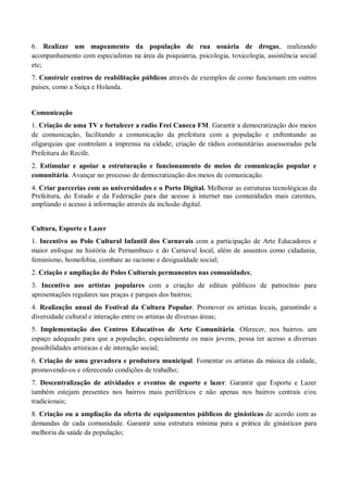 6. Realizar um mapeamento da população de rua usuária de drogas, realizando
acompanhamento com especialistas na área da psiquiatria, psicologia, toxicologia, assistência social
etc;
7. Construir centros de reabilitação públicos através de exemplos de como funcionam em outros
países, como a Suíça e Holanda.
Comunicação
1. Criação de uma TV e fortalecer a radio Frei Caneca FM. Garantir a democratização dos meios
de comunicação, facilitando a comunicação da prefeitura com a população e enfrentando as
oligarquias que controlam a imprensa na cidade; criação de rádios comunitárias assessoradas pela
Prefeitura do Recife.
2. Estimular e apoiar a estruturação e funcionamento de meios de comunicação popular e
comunitária. Avançar no processo de democratização dos meios de comunicação.
4. Criar parcerias com as universidades e o Porto Digital. Melhorar as estruturas tecnológicas da
Prefeitura, do Estado e da Federação para dar acesso à internet nas comunidades mais carentes,
ampliando o acesso à informação através da inclusão digital.
Cultura, Esporte e Lazer
1. Incentivo ao Polo Cultural Infantil dos Carnavais com a participação de Arte Educadores e
maior enfoque na história de Pernambuco e do Carnaval local, além de assuntos como cidadania,
feminismo, homofobia, combate ao racismo e desigualdade social;
2. Criação e ampliação de Polos Culturais permanentes nas comunidades;
3. Incentivo aos artistas populares com a criação de editais públicos de patrocínio para
apresentações regulares nas praças e parques dos bairros;
4. Realização anual do Festival da Cultura Popular. Promover os artistas locais, garantindo a
diversidade cultural e interação entre os artistas de diversas áreas;
5. Implementação dos Centros Educativos de Arte Comunitária. Oferecer, nos bairros. um
espaço adequado para que a população, especialmente os mais jovens, possa ter acesso a diversas
possibilidades artísticas e de interação social;
6. Criação de uma gravadora e produtora municipal. Fomentar os artistas da música da cidade,
promovendo-os e oferecendo condições de trabalho;
7. Descentralização de atividades e eventos de esporte e lazer. Garantir que Esporte e Lazer
também estejam presentes nos bairros mais periféricos e não apenas nos bairros centrais e/ou
tradicionais;
8. Criação ou a ampliação da oferta de equipamentos públicos de ginásticas de acordo com as
demandas de cada comunidade. Garantir uma estrutura mínima para a prática de ginásticas para
melhoria da saúde da população;
 