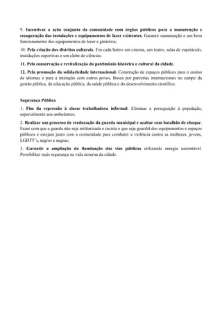 9. Incentivar a ação conjunta da comunidade com órgãos públicos para a manutenção e
recuperação das instalações e equipamentos de lazer existentes. Garantir manutenção e um bom
funcionamento dos equipamentos de lazer e ginástica;
10. Pela criação dos distritos culturais. Em cada bairro um cinema, um teatro, salas de espetáculo,
instalações esportivas e um clube de ciências.
11. Pela conservação e revitalização do patrimônio histórico e cultural da cidade.
12. Pela promoção da solidariedade internacional. Construção de espaços públicos para o ensino
de idiomas e para a interação com outros povos. Busca por parcerias internacionais no campo da
gestão pública, da educação pública, da saúde pública e do desenvolvimento científico.
Segurança Pública
1. Fim da repressão à classe trabalhadora informal. Eliminar a perseguição à população,
especialmente aos ambulantes;
2. Realizar um processo de reeducação da guarda municipal e acabar com batalhão de choque.
Fazer com que a guarda não seja militarizada e racista e que seja guardiã dos equipamentos e espaços
públicos e estejam junto com a comunidade para combater a violência contra as mulheres, jovens,
LGBTT’s, negros e negras;
3. Garantir a ampliação da iluminação das vias públicas utilizando energia sustentável.
Possibilitar mais segurança na vida noturna da cidade.
 