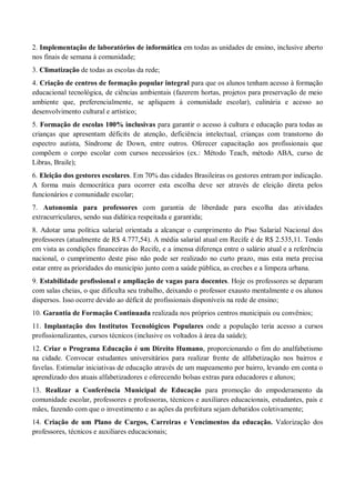 2. Implementação de laboratórios de informática em todas as unidades de ensino, inclusive aberto
nos finais de semana à comunidade;
3. Climatização de todas as escolas da rede;
4. Criação de centros de formação popular integral para que os alunos tenham acesso à formação
educacional tecnológica, de ciências ambientais (fazerem hortas, projetos para preservação de meio
ambiente que, preferencialmente, se apliquem à comunidade escolar), culinária e acesso ao
desenvolvimento cultural e artístico;
5. Formação de escolas 100% inclusivas para garantir o acesso à cultura e educação para todas as
crianças que apresentam déficits de atenção, deficiência intelectual, crianças com transtorno do
espectro autista, Síndrome de Down, entre outros. Oferecer capacitação aos profissionais que
compõem o corpo escolar com cursos necessários (ex.: Método Teach, método ABA, curso de
Libras, Braile);
6. Eleição dos gestores escolares. Em 70% das cidades Brasileiras os gestores entram por indicação.
A forma mais democrática para ocorrer esta escolha deve ser através de eleição direta pelos
funcionários e comunidade escolar;
7. Autonomia para professores com garantia de liberdade para escolha das atividades
extracurriculares, sendo sua didática respeitada e garantida;
8. Adotar uma política salarial orientada a alcançar o cumprimento do Piso Salarial Nacional dos
professores (atualmente de R$ 4.777,54). A média salarial atual em Recife é de R$ 2.535,11. Tendo
em vista as condições financeiras do Recife, e a imensa diferença entre o salário atual e a referência
nacional, o cumprimento deste piso não pode ser realizado no curto prazo, mas esta meta precisa
estar entre as prioridades do município junto com a saúde pública, as creches e a limpeza urbana.
9. Estabilidade profissional e ampliação de vagas para docentes. Hoje os professores se deparam
com salas cheias, o que dificulta seu trabalho, deixando o professor exausto mentalmente e os alunos
dispersos. Isso ocorre devido ao déficit de profissionais disponíveis na rede de ensino;
10. Garantia de Formação Continuada realizada nos próprios centros municipais ou convênios;
11. Implantação dos Institutos Tecnológicos Populares onde a população teria acesso a cursos
profissionalizantes, cursos técnicos (inclusive os voltados à área da saúde);
12. Criar o Programa Educação é um Direito Humano, proporcionando o fim do analfabetismo
na cidade. Convocar estudantes universitários para realizar frente de alfabetização nos bairros e
favelas. Estimular iniciativas de educação através de um mapeamento por bairro, levando em conta o
aprendizado dos atuais alfabetizadores e oferecendo bolsas extras para educadores e alunos;
13. Realizar a Conferência Municipal de Educação para promoção do empoderamento da
comunidade escolar, professores e professoras, técnicos e auxiliares educacionais, estudantes, pais e
mães, fazendo com que o investimento e as ações da prefeitura sejam debatidos coletivamente;
14. Criação de um Plano de Cargos, Carreiras e Vencimentos da educação. Valorização dos
professores, técnicos e auxiliares educacionais;
 