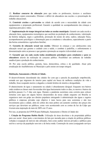15. Realizar concurso da educação para que todos os professores, técnicos e auxiliares
educacionais sejam concursados. Eliminar o déficit de educadores nas escolas e a precarização do
trabalho educacional;
16. Construir creches e pré-escolas na cidade de acordo com a necessidade da cidade com
equipamentos e preparação profissional. Garantir a qualidade no acompanhamento das crianças e
segurança para pais e mães;
17. Implementação do tempo integral em todas as escolas municipais. Garantir em cada escola a
educação laica, equipamentos tecnológicos que auxiliem na produção do conhecimento, valorização
da história indígena, negra e quilombola, promoção do ensino de artes, xadrez, educação física,
acompanhamento psicológico e alimentação para os estudantes e educadores, especialmente a partir
das hortas comunitárias e agricultura familiar;
18. Garantia de educação sexual nas escolas. Oferecer às crianças e aos adolescentes uma
educação sexual que garanta o cuidado com a saúde, o combate à pedofilia, o enfrentamento à
desumanização entre as pessoas e que garanta a promoção ao respeito à diversidade sexual;
19. Garantir que em cada escola tenha atendimento psicológico para estudantes e para os
educadores através da realização de concurso público. Possibilitar um ambiente de trabalho
saudável para a produção do conhecimento.
20. Por uma escola pública, gratuita, laica, democrática, crítica e de qualidade. Atuar pela
erradicação do Analfabetismo no Município e pelo ensino em tempo integral.
Habitação, Saneamento e Direito à Cidade.
O desenvolvimento desordenado das cidades fez com que a parcela da população empobrecida,
somada aos que migraram do interior para capital em busca de melhores condições de vida e
trabalho, fosse ocupando morros e alagados e criando bolsões de miséria e desigualdade.
O abastecimento de água e saneamento na cidade é absurdamente desigual. Enquanto nos bairros
onde residem as classes mais favorecidas têm água basicamente todos os dias, os morros e bairros da
periferia passam 4 a 5 dias sem água. Durante a pandemia assistimos uma correria para colocar
torneiras com água em alguns bairros desassistidos da nossa cidade enquanto em Brasília se
organizava mais um golpe aos direitos populares entregando à administração das águas e esgotos
públicos à empresas privadas cujo objetivo é mais lucros para seus acionistas e não traz
investimento para a cidade, além de cobrar dos mais pobres um aumento contínuo dos preços dos
serviços que deveriam ser públicos, como vem acontecendo com as contas de luz da Celpe que
tiveram uma majoração de mais de 200% em 15 anos.
Por isso, as propostas da UP/PCB para Habitação, Saneamento e Direito à Cidade são:
1. Criação do Programa Habita Recife. Utilização de áreas devolutas e de propriedade pública
para uso social. Atuar junto a movimentos de luta por moradia para a criação de políticas públicas
voltadas à ocupação de imóveis não utilizados, bem como auditar imóveis privados e públicos para
usá-los a serviço da população sem teto e de baixa renda. Construção de casas (conjugando serviços
 