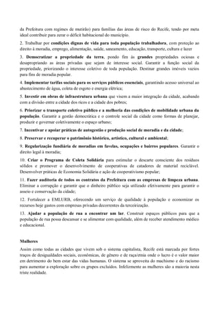 da Prefeitura com regimes de mutirão) para famílias das áreas de risco do Recife, tendo por meta
ideal contribuir para zerar o déficit habitacional do município.
2. Trabalhar por condições dignas de vida para toda população trabalhadora, com proteção ao
direito à moradia, emprego, alimentação, saúde, saneamento, educação, transporte, cultura e lazer
3. Democratizar a propriedade da terra, pondo fim às grandes propriedades ociosas e
desapropriando as áreas privadas que sejam de interesse social. Garantir a função social da
propriedade, priorizando o interesse coletivo de toda população. Destinar grandes imóveis vazios
para fins de moradia popular.
4. Implementar tarifas sociais para os serviços públicos essenciais, garantindo acesso universal ao
abastecimento de água, coleta de esgoto e energia elétrica;
5. Investir em obras de infraestrutura urbana que visem a maior integração da cidade, acabando
com a divisão entre a cidade dos ricos e a cidade dos pobres;
6. Priorizar o transporte coletivo público e a melhoria das condições de mobilidade urbana da
população. Garantir a gestão democrática e o controle social da cidade como formas de planejar,
produzir e governar coletivamente o espaço urbano;
7. Incentivar e apoiar práticas de autogestão e produção social de moradia e da cidade;
8. Preservar e recuperar o patrimônio histórico, artístico, cultural e ambiental;
9. Regularização fundiária de moradias em favelas, ocupações e bairros populares. Garantir o
direito legal à moradia;
10. Criar o Programa de Coleta Solidária para estimular o descarte consciente dos resíduos
sólidos e promover o desenvolvimento de cooperativas de catadores de material reciclável.
Desenvolver práticas de Economia Solidária e ação de cooperativismo popular;
11. Fazer auditoria de todos os contratos da Prefeitura com as empresas de limpeza urbana.
Eliminar a corrupção e garantir que o dinheiro público seja utilizado efetivamente para garantir o
asseio e conservação da cidade;
12. Fortalecer a EMLURB, oferecendo um serviço de qualidade à população e economizar os
recursos hoje gastos com empresas privadas decorrentes da terceirização.
13. Ajudar a população de rua a encontrar um lar. Construir espaços públicos para que a
população de rua possa descansar e se alimentar com qualidade, além de receber atendimento médico
e educacional.
Mulheres
Assim como todas as cidades que vivem sob o sistema capitalista, Recife está marcada por fortes
traços de desigualdades sociais, econômicas, de gênero e de raça/etnia onde o lucro é o valor maior
em detrimento do bem estar das vidas humanas. O sistema se aproveita do machismo e do racismo
para aumentar a exploração sobre os grupos excluídos. Infelizmente as mulheres são a maioria nesta
triste realidade.
 