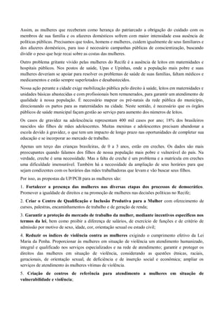 Assim, as mulheres que receberam como herança do patriarcado a obrigação do cuidado com os
membros de sua família e os afazeres domésticos sofrem com maior intensidade essa ausência de
políticas públicas. Precisamos que todos, homens e mulheres, cuidem igualmente de seus familiares e
dos afazeres domésticos, para isso é necessário campanhas públicas de conscientização, buscando
dividir o peso que hoje recai sobre as costas das mulheres.
Outro problema gritante vivido pelas mulheres do Recife é a ausência de leitos em maternidades e
hospitais públicos. Nos postos de saúde, Upas e Upinhas, onde a população mais pobre e suas
mulheres deveriam se apoiar para resolver os problemas de saúde de suas famílias, faltam médicos e
medicamentos e estão sempre superlotados e desabastecidos.
Nossa ação perante a cidade exige mobilização pública pelo direito à saúde, leitos em maternidades e
unidades básicas abastecidas e com profissionais bem remunerados, para garantir um atendimento de
qualidade à nossa população. É necessário mapear os pré-natais da rede pública do município,
direcionando os partos para as maternidades na cidade. Neste sentido, é necessário que os órgãos
públicos de saúde municipal façam gestão ao serviço para aumento dos números de leitos.
Os casos de gravidez na adolescência representam 400 mil casos por ano; 18% dos brasileiros
nascidos são filhos de mães adolescentes. Muitas meninas e adolescentes precisam abandonar a
escola devido à gravidez, o que tem um impacto de longo prazo nas oportunidades de completar sua
educação e se incorporar ao mercado de trabalho.
Apenas um terço das crianças brasileiras, de 0 a 3 anos, estão em creches. Os dados são mais
preocupantes quando falamos dos filhos de nossa população mais pobre e vulnerável do país. Na
verdade, creche é uma necessidade. Mas a falta de creche é um problema e a matrícula em creches
uma dificuldade imensurável. Também há a necessidade da ampliação de seus horários para que
sejam condizentes com os horários das mães trabalhadoras que levam e vão buscar seus filhos.
Por isso, as propostas da UP/PCB para as mulheres são:
1. Fortalecer a presença das mulheres nas diversas etapas dos processos de democrático.
Promover a igualdade de direitos e na promoção de mulheres nas decisões políticas no Recife;
2. Criar o Centro de Qualificação e Inclusão Produtiva para a Mulher com oferecimento de
cursos, palestras, encaminhamentos de trabalho e de geração de renda;
3. Garantir a proteção do mercado de trabalho da mulher, mediante incentivos específicos nos
termos da lei, bem como proibir a diferença de salários, de exercício de funções e de critério de
admissão por motivo de sexo, idade, cor, orientação sexual ou estado civil;
4. Reduzir os índices de violência contra as mulheres exigindo o cumprimento efetivo da Lei
Maria da Penha. Proporcionar às mulheres em situação de violência um atendimento humanizado,
integral e qualificado nos serviços especializados e na rede de atendimento; garantir e proteger os
direitos das mulheres em situação de violência, considerando as questões étnicas, raciais,
geracionais, de orientação sexual, de deficiência e de inserção social e econômica; ampliar os
serviços de atendimento às mulheres vítimas de violência.
5. Criação de centros de referência para atendimento a mulheres em situação de
vulnerabilidade e violência;
 