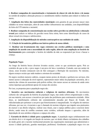 6. Realizar campanhas de conscientização e tratamento de câncer de colo do útero e de mama
no sentido de ampliar a detecção precoce e o atendimento médico imediato para reduzir os índices de
morte;
7. Ampliação dos leitos das maternidades municipais com garantia de que possam nascer mais
cidadãos no nosso município, além de uma melhor infraestrutura nas unidades, com disponibilidade
de leitos de UTI materno e neonatal;
8. Realizar campanha de conscientização nas escolas sobre gravidez na adolescência e educação
sexual para reduzir os índices de gravidez nessa faixa etária, bem como identificação de casos de
abuso sexual em crianças e adolescentes;
9. Ampliação da disponibilização de métodos contraceptivos nas unidades de saúde;
10. Criação de lavanderias públicas nos bairros pobres de nossa cidade;
11. Realizar um levantamento das vagas existentes nas creches públicas municipais e uma
ampliação de acordo com a necessidade de cada região, além de uma ampliação no horário de
funcionamento para contemplar o horário de trabalho da mãe ou responsável por levar e buscar a
criança;
População Negra
Ao longo da história houve diversos levantes sociais, como os que acontecem agora. Pois ao
contrário do que se diz, o povo negro é um povo de luta e resistência. Contudo, sem um caráter de
classe, esses levantes esmaecem sem de fato conseguir a libertação tão necessária. No máximo,
alguns avanços sociais que nada mudam a estrutura da sociedade.
Os negros recebem menores salários, ocupam menos postos de direção e gerência nos serviços, têm
menos acesso à educação de nível superior, representam maior índice da população carcerária, são a
maioria das vítimas de assassinato pela polícia militar, têm menos acesso ao sistema de saúde entre
outras injustiças que perduram apesar do avanço dos séculos.
Por isso, as propostas para a população negra são:
1. Incentivo aos movimentos culturais e religiosos de matrizes africanas. Os movimentos
culturais são salvaguarda da história da população negra, mas ainda sofrem estigmatização e estão,
em sua maioria, sem acesso a incentivos por parte das prefeituras para continuarem existindo. Além
disso, as manifestações culturais são constantemente atacadas por braços do Estado, são
ridicularizadas por pertencer a um povo que historicamente é marginalizado. As religiões de matrizes
africanas, por sua vez, vivenciam o que é chamado de racismo religioso que impede seus praticantes
de exercer o seu direito religioso, realizar seus rituais, usar o espaço público para o exercício deste
direito, sendo tema de conflito constante entre vizinhos, sofrendo ataques e agressões, além da
depredação de seus artefatos religiosos e espaços de culto;
2. Garantia do direito à cidade para a população negra. A população negra cotidianamente tem
seu direito de ir e vir negado em função do racismo, que vai desde olhares excludentes dos cidadãos
de modo geral, até o racismo institucional presente nas organizações municipais que administram o
acesso à cidade (policiais, guardas municipais, prefeitura). Geralmente a população negra vive em
 