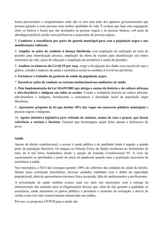 locais precarizados e estigmatizados onde não se tem uma ação dos aparatos governamentais que
possam garantir a essas pessoas uma melhor qualidade de vida. É comum que haja uma segregação
entre os bairros e locais que são destinados às pessoas negras e às pessoas brancas, sob pena de
abordagem policial, prisão sem justificativa e assassinato de pessoas negras;
3. Combater a truculência por parte da guarda municipal para com a população negra e nas
manifestações culturais;
4. Ampliar as ações de combate à doença falciforme com ampliação da realização do teste do
pezinho para identificação precoce, ampliação da oferta de exames para identificação em outros
momentos da vida, ações de educação e ampliação da assistência à saúde do portador;
5. Analisar os números da Covid-19 por raça, exigir a divulgação dos dados com recorte de raça e
gênero, estudar o impacto da saúde e assistência social no combate à Covid nas periferias;
6. Fortalecer o trabalho da gerência de saúde da população negra;
7. Incentivar ações de combate ao racismo institucional nos ambientes de saúde;
8. Pela Implementação da Lei 10.639/2003 que obriga o ensino da história e da cultura africana
e afro-brasileira e indígena em todas as escolas. Contar a verdadeira história da cultura africana,
afro-brasileira e indígena, fortalecendo a consciência e identidade racial da população negra
Brasileira;
9. Apresentar proposta de lei que destine 30% das vagas em concursos públicos municipais a
pessoas negras e indígenas.
10. Apoiar iniciativa legislativa pera retirada de estátuas, nomes de ruas e praças, que fazem
referência a racistas e fascistas. Garantir que homenagens sejam feitas apenas a defensores do
povo.
Saúde
Apesar de direito constitucional, o acesso à saúde pública e de qualidade ainda é negado a grande
parte da população brasileira. Os ataques ao Sistema Único de Saúde resultaram no fechamento de
mais de 4 mil leitos hospitalares desde a sanção da Emenda Constitucional 95. A crise do
sucateamento se aprofundou a partir do início da pandemia quando mais a população necessitou de
assistência à saúde.
Nos municípios, o SUS não consegue garantir 100% de cobertura das unidades de saúde da família.
Muitas áreas continuam descobertas, diversas unidades trabalham com o dobro da capacidade
populacional, além de apresentarem estrutura física sucateada, falta de medicamentos e profissionais.
A privatização da saúde também avança cada vez mais nos municípios com a entrega da
administração das unidades para as Organizações Sociais que, além de não garantir a qualidade na
assistência, ainda aumentam os gastos públicos e permitem o aumento da corrupção e desvio de
verbas como tem sido exaustivamente denunciado nas mídias.
Por isso, as propostas UP/PCB para a saúde são:
 