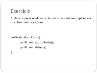 Exercício
 Uma empresa vende somente carros, seu sistema implementa

a classe interface Carro

public interface Carro{
public void quatroRodas();
public void Volante();
}

 