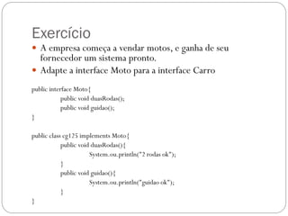 Exercício
 A empresa começa a vendar motos, e ganha de seu

fornecedor um sistema pronto.
 Adapte a interface Moto para a interface Carro
public interface Moto{
public void duasRodas();
public void guidao();
}
public class cg125 implements Moto{
public void duasRodas(){
System.ou.println("2 rodas ok");
}
public void guidao(){
System.ou.println("guidao ok");
}
}

 